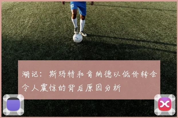 湖记:斯玛特和肯纳德以低价转会令人震惊的背后原因分析