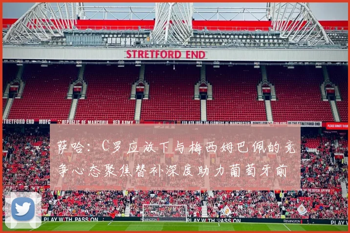 萨哈：C罗应放下与梅西姆巴佩的竞争心态聚焦替补深度助力葡萄牙前行