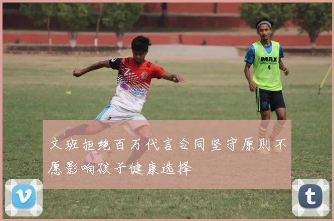 文班拒绝百万代言合同坚守原则不愿影响孩子健康选择