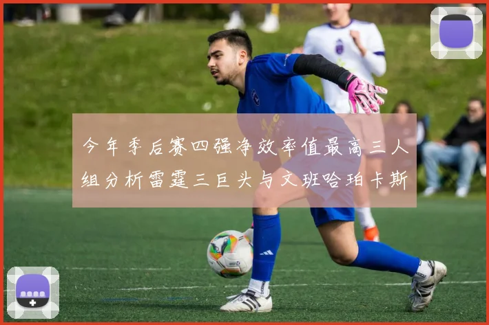 今年季后赛四强净效率值最高三人组分析雷霆三巨头与文班哈珀卡斯尔的表现对比