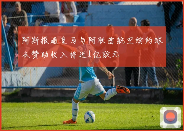 阿斯报道皇马与阿联酋航空续约球衣赞助收入将近1亿欧元