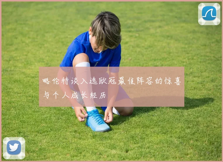 略伦特谈入选欧冠最佳阵容的惊喜与个人成长经历