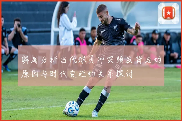 解局分析当代球员冲突频发背后的原因与时代变迁的关系探讨