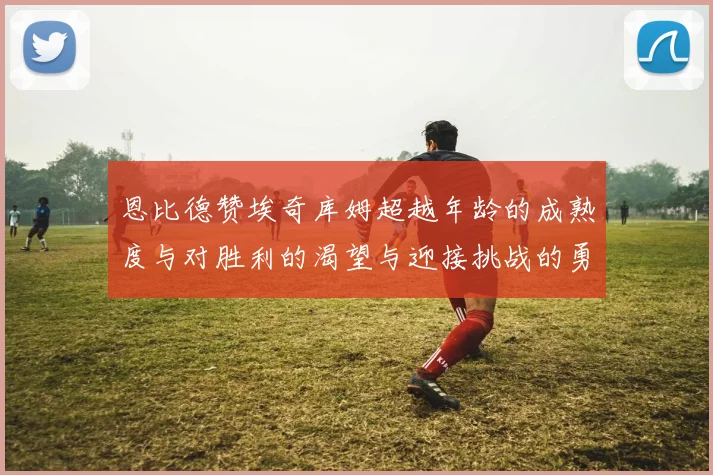 恩比德赞埃奇库姆超越年龄的成熟度与对胜利的渴望与迎接挑战的勇气