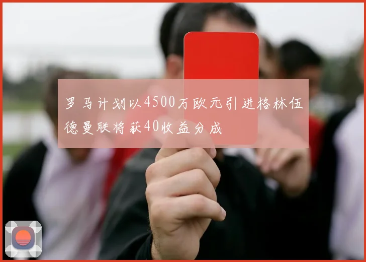 罗马计划以4500万欧元引进格林伍德曼联将获40收益分成