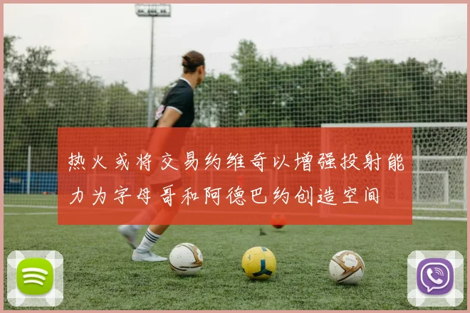 热火或将交易约维奇以增强投射能力为字母哥和阿德巴约创造空间