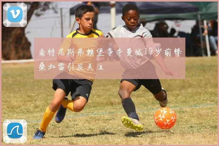 南特尼斯弗赖堡争夺曼城19岁前锋桑加雷引发关注