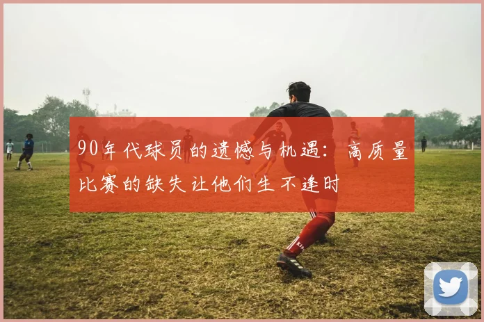 90年代球员的遗憾与机遇：高质量比赛的缺失让他们生不逢时
