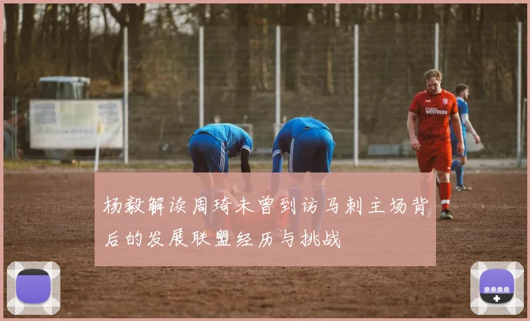 杨毅解读周琦未曾到访马刺主场背后的发展联盟经历与挑战