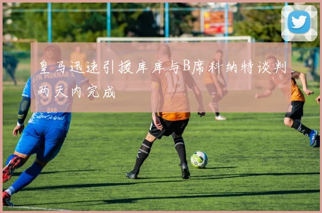 皇马迅速引援库库与B席科纳特谈判两天内完成