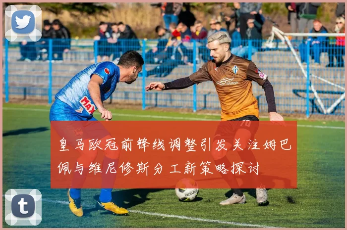 皇马欧冠前锋线调整引发关注姆巴佩与维尼修斯分工新策略探讨