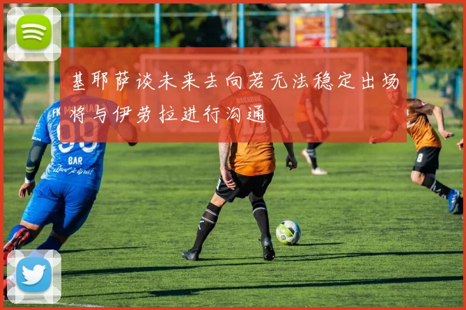 基耶萨谈未来去向若无法稳定出场将与伊劳拉进行沟通