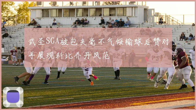 武圣SGA被包夹毫不气馁输球后赞对手展现科比乔丹风范