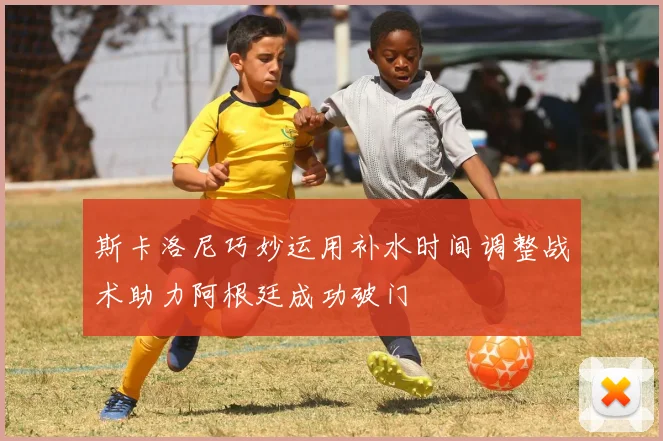 斯卡洛尼巧妙运用补水时间调整战术助力阿根廷成功破门