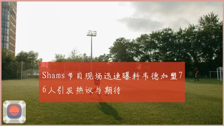 Shams节目现场迅速曝料韦德加盟76人引发热议与期待