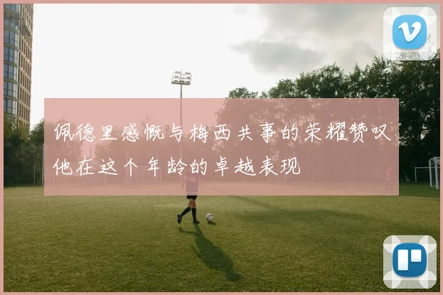 佩德里感慨与梅西共事的荣耀赞叹他在这个年龄的卓越表现