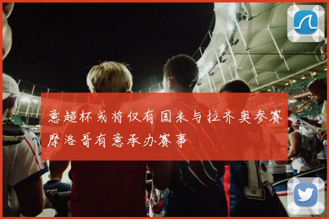 意超杯或将仅有国米与拉齐奥参赛摩洛哥有意承办赛事