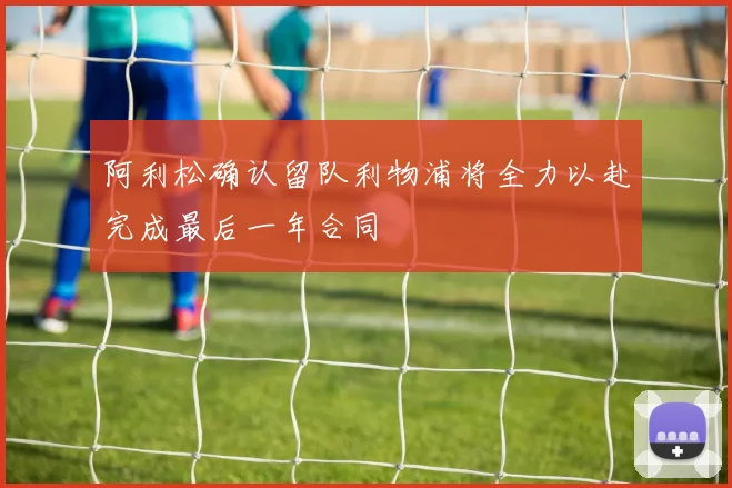 阿利松确认留队利物浦将全力以赴完成最后一年合同