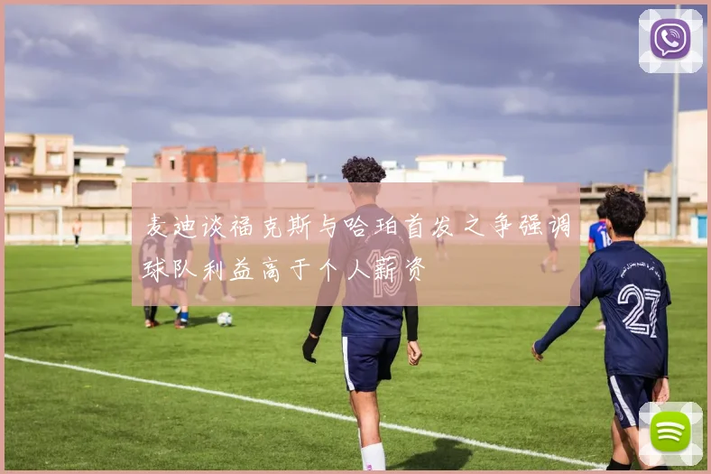 麦迪谈福克斯与哈珀首发之争强调球队利益高于个人薪资