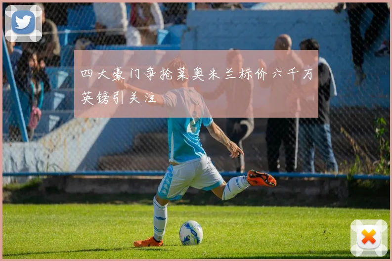 四大豪门争抢莱奥米兰标价六千万英镑引关注