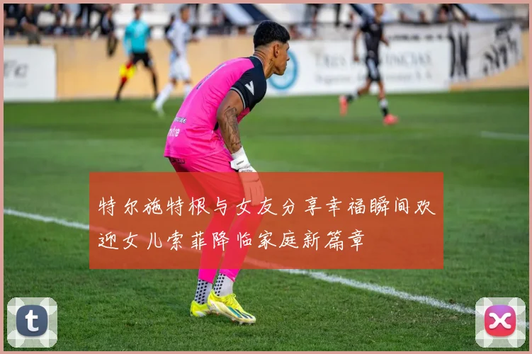 特尔施特根与女友分享幸福瞬间欢迎女儿索菲降临家庭新篇章