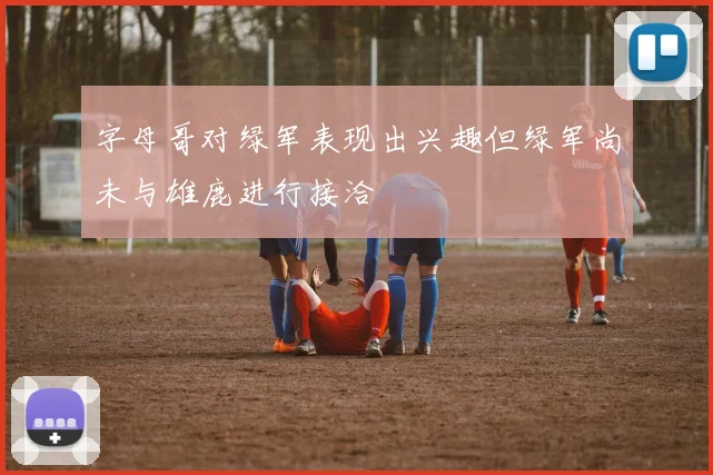 字母哥对绿军表现出兴趣但绿军尚未与雄鹿进行接洽