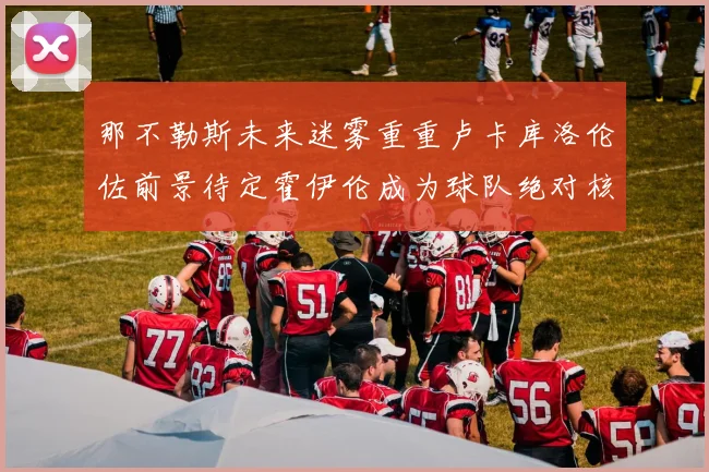 那不勒斯未来迷雾重重卢卡库洛伦佐前景待定霍伊伦成为球队绝对核心