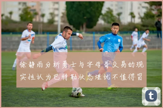 徐静雨分析勇士与字母哥交易的现实性认为巴特勒状态堪忧不值得冒险
