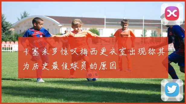 卡塞米罗惊叹梅西更衣室出现称其为历史最佳球员的原因