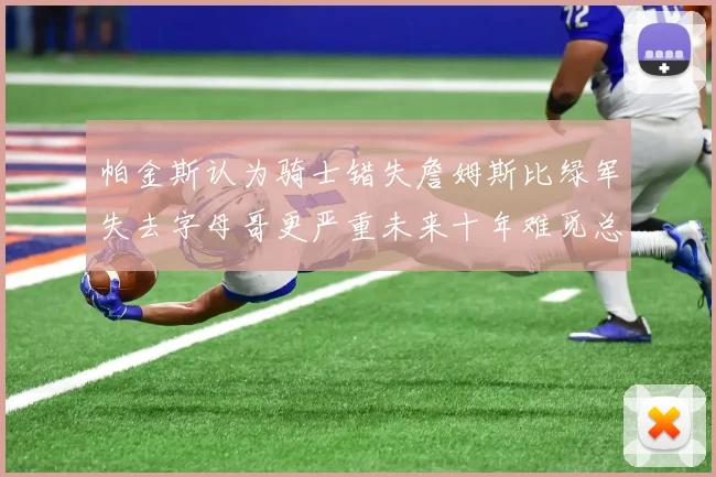 帕金斯认为骑士错失詹姆斯比绿军失去字母哥更严重未来十年难觅总冠军