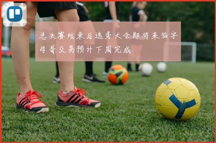 总决赛结束后选秀大会即将来临字母哥交易预计下周完成