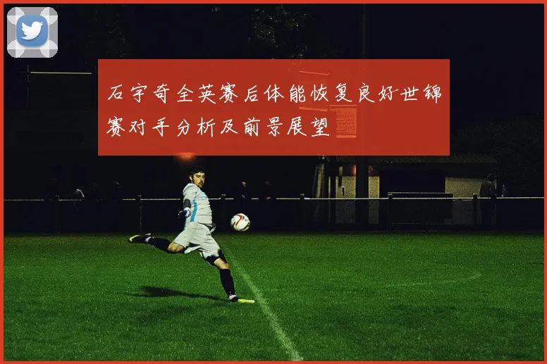 石宇奇全英赛后体能恢复良好世锦赛对手分析及前景展望