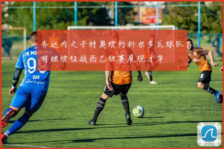 齐达内之子特奥续约科尔多瓦球队将继续征战西乙联赛展现才华